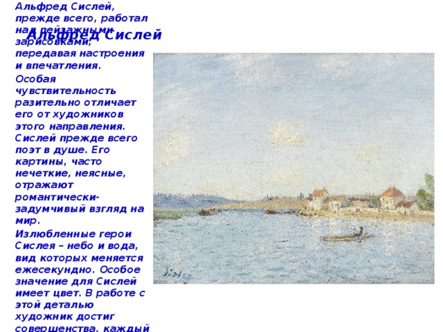 Альфред Сислей В духе импрессионизма Альфред Сислей, прежде всего, работал над пейзажными зарисовками, передавая настроения и впечатления. Особая чувствительность разительно отличает его от художников этого направления. Сислей прежде всего поэт в душе. Его картины, часто нечеткие, неясные, отражают романтически-задумчивый взгляд на мир. Излюбленные герои Сислея – небо и вода, вид которых меняется ежесекундно. Особое значение для Сислей имеет цвет. В работе с этой деталью художник достиг совершенства, каждый оттенок обдуман и наполнен символическим смыслом. 