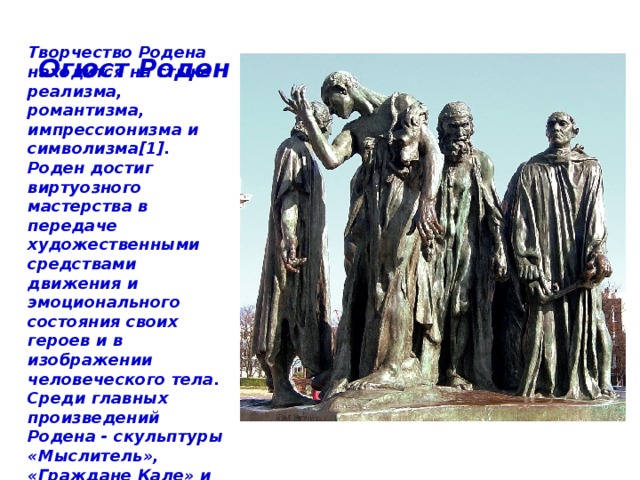 Огюст Роден Творчество Родена находится на стыке реализма, романтизма, импрессионизма и символизма[1]. Роден достиг виртуозного мастерства в передаче художественными средствами движения и эмоционального состояния своих героев и в изображении человеческого тела. Среди главных произведений Родена - скульптуры «Мыслитель», «Граждане Кале» и «Поцелуй» 
