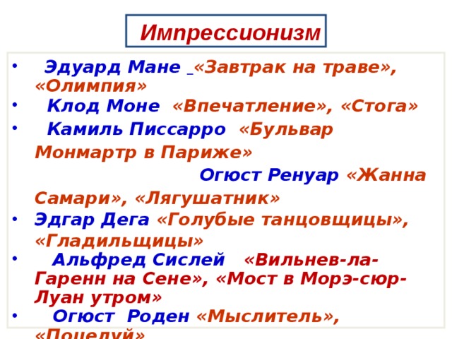 Импрессионизм  Эдуард Мане  «Завтрак на траве», «Олимпия»  Клод Моне «Впечатление», «Стога»  Камиль Писсарро «Бульвар Монмартр в Париже» Огюст Ренуар «Жанна Самари», «Лягушатник» Эдгар Дега «Голубые танцовщицы», «Гладильщицы»    Альфред Сислей «Вильнев-ла-Гаренн на Сене», «Мост в Морэ-сюр-Луан утром»  Огюст Роден «Мыслитель», «Поцелуй» Берта Моризо «Женщина с девочкой на балконе» 
