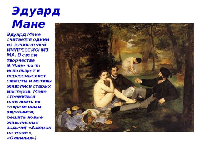 Эдуард Мане Эдуард Мане считается одним из зачинателей ИМПРЕССИОНИЗМА. В своём творчестве Э.Мане часто использует и переосмысляет сюжеты и мотивы живописи старых мастеров. Мане стремиться наполнить их современным звучанием, решить новые живописные задачи( «Завтрак на траве», «Олимпия»). 
