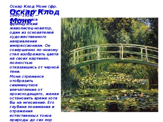 Оскар Клод Моне Оскар Клод Моне (фр. Oscar-Claude Monet, 1840─1926) — выдающийся французский живописец-новатор, один из основателей художественного направления импрессионизм. Он совершенно по-новому стал изображать цвета на своих картинах, полностью отказавшись от черной тени. Моне стремился отобразить сиюминутное впечатление от происходящего, желая остановить время хотя бы на мгновение. Его глубина понимания и отражения естественных тонов природы до сих пор остается никем не превзойденной. 