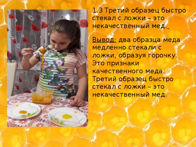 1.3 Третий образец быстро стекал с ложки – это некачественный мед.  Вывод: два образца меда медленно стекали с ложки, образуя горочку. Это признаки качественного меда. Третий образец быстро стекал с ложки – это некачественный мед.   . 
