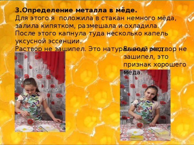 3.Определение металла в мёде. Для этого я положила в стакан немного мёда, залила кипятком, размешала и охладила. После этого капнула туда несколько капель уксусной эссенции. Раствор не зашипел. Это натуральный мед. Вывод: раствор не зашипел, это признак хорошего меда. 