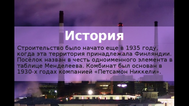История Строительство было начато еще в 1935 году, когда эта территория принадлежала Финляндии. Посёлок назван в честь одноименного элемента в таблице Менделеева. Комбинат был основан в 1930-х годах компанией «Петсамон Никкели». 