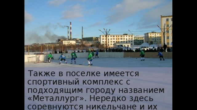 Также в поселке имеется спортивный комплекс с подходящим городу названием «Металлург». Нередко здесь соревнуются никельчане и их финляндские соседи. 