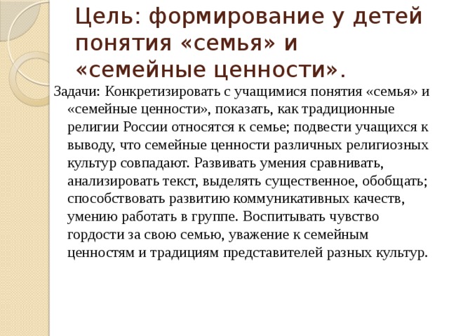 Цель: формирование у детей понятия «семья» и «семейные ценности». Задачи: Конкретизировать с учащимися понятия «семья» и «семейные ценности», показать, как традиционные религии России относятся к семье; подвести учащихся к выводу, что семейные ценности различных религиозных культур совпадают. Развивать умения сравнивать, анализировать текст, выделять существенное, обобщать; способствовать развитию коммуникативных качеств, умению работать в группе. Воспитывать чувство гордости за свою семью, уважение к семейным ценностям и традициям представителей разных культур. 