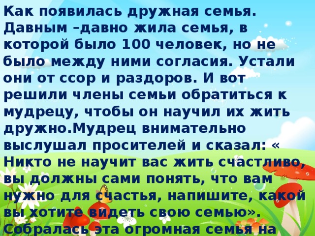 Как появилась дружная семья. Давным –давно жила семья, в которой было 100 человек, но не было между ними согласия. Устали они от ссор и раздоров. И вот решили члены семьи обратиться к мудрецу, чтобы он научил их жить дружно.Мудрец внимательно выслушал просителей и сказал: « Никто не научит вас жить счастливо, вы должны сами понять, что вам нужно для счастья, напишите, какой вы хотите видеть свою семью». Собралась эта огромная семья на семейный совет и решили они, чтобы семья была дружной, надо относиться друг к другу, придерживаясь этих качеств: (каких?) 