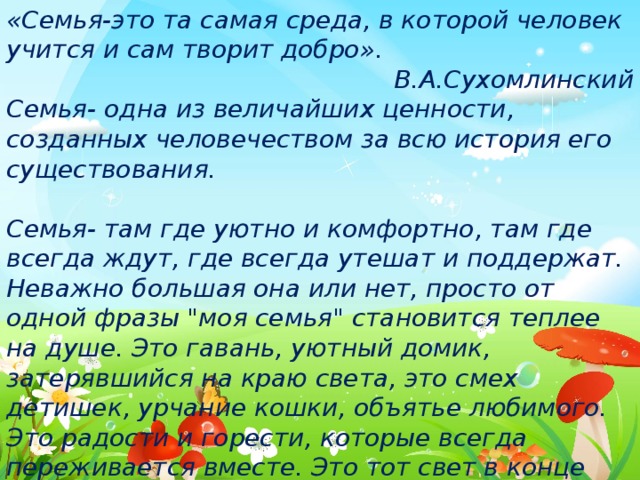 «Семья-это та самая среда, в которой человек учится и сам творит добро». В.А.Сухомлинский Семья- одна из величайших ценности, созданных человечеством за всю история его существования.  Семья- там где уютно и комфортно, там где всегда ждут, где всегда утешат и поддержат. Неважно большая она или нет, просто от одной фразы 