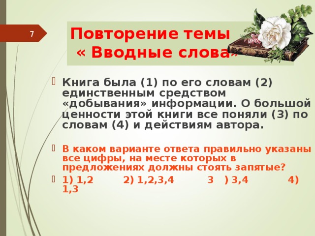 Повторение темы  « Вводные слова»  Книга была (1) по его словам (2) единственным средством «добывания» информации. О большой ценности этой книги все поняли (3) по словам (4) и действиям автора.  В каком варианте ответа правильно указаны все цифры, на месте которых в предложениях должны стоять запятые? 1) 1,2 2) 1,2,3,4 3 ) 3,4 4) 1,3