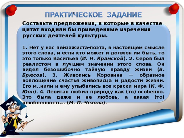 Составьте предложения, в которые в качестве цитат входили бы приведенные изречения русских деятелей культуры.  1. Нет у нас пейзажиста-поэта, в настоящем смысле этого слова, и если кто может и должен им быть, то это только Васильев ( И. Н. Крамской ). 2. Серов был реалистом в лучшем значении этого слова. Он видел безошибочно тайную правду жизни ( В. Брюсов ). 3. Живопись Коровина — образное воплощение счастья живописца и радости жизни. Его м..нили и ему улыбались все краски мира ( К. Ф. Юон ). 4. Левитан любил природу как (то) особенно. Это была даже и не любовь, а какая (то) влюбленность… ( М. П. Чехова ).