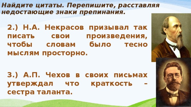 Найдите цитаты. Перепишите, расставляя недостающие знаки препинания.   2.) Н.А. Некрасов призывал так писать свои произведения, чтобы словам было тесно мыслям просторно.   3.) А.П. Чехов в своих письмах утверждал что краткость – сестра таланта.