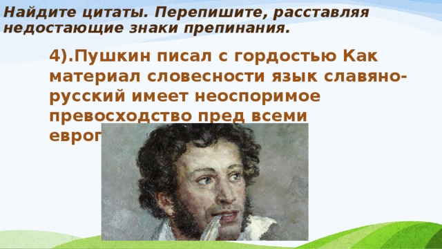 Найдите цитаты. Перепишите, расставляя недостающие знаки препинания.   4).Пушкин писал с гордостью Как материал словесности язык славяно-русский имеет неоспоримое превосходство пред всеми европейскими.