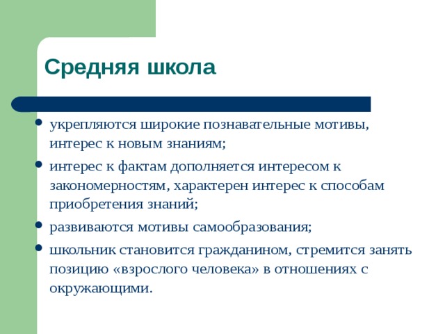 Средняя школа укрепляются широкие познавательные мотивы, интерес к новым знаниям; интерес к фактам дополняется интересом к закономерностям, характерен интерес к способам приобретения знаний; развиваются мотивы самообразования; школьник становится гражданином, стремится занять позицию « взрослого человека » в отношениях с окружающими. 