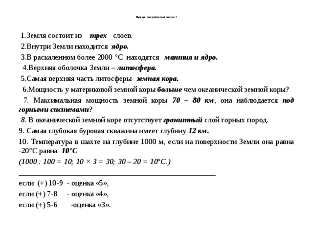  Проверь географический диктант !    1.Земля состоит из трех   слоев.  2.Внутри Земли находится ядро.  3.В раскаленном более 2000 °С находятся мантия и ядро.  4.Верхняя оболочка Земли – литосфера.  5.Самая верхняя часть литосферы-  земная кора.  6.Мощность у материковой земной коры больше чем океанической земной коры?   7. Максимальная мощность земной коры  70 – 80 км , она наблюдается  под горными системами ?  8 . В океанической земной коре отсутствует  гранитный слой горных пород. 9. Самая глубокая буровая скважина имеет глубину 12 км. 10. Температура в шахте на глубине 1000 м, если на поверхности Земли она равна -20°С равна   10°С (1000 : 100 = 10; 10 × 3 = 30; 30 – 20 = 10°С.) ___________________________________________________ если (+) 10-9 - оценка «5», если (+) 7-8 - оценка «4», если (+) 5-6 -оценка «3». 