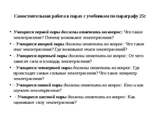  Самостоятельная работа в парах с учебником по параграфу 25 :   Учащиеся первой пары должны ответить на вопрос:  Что такое землетрясение? Почему возникают землетрясения? - Учащиеся второй пары  должны ответить на вопрос:  Что такое очаг землетрясения? Где возникают очаги землетрясений? -  Учащиеся третьей пары  должны ответить на вопрос:  От чего зависит сила и площадь землетрясения? - Учащиеся четвертой пары  должны ответить на вопрос:  Где происходят самые сильные землетрясения? Что такое эпицентр землетрясения? - Учащиеся пятой пары  должны ответить на вопрос: Кто и как изучает землетрясения?   - Учащиеся шестой пары  должны ответить на вопрос: Как оценивают силу землетрясения? 