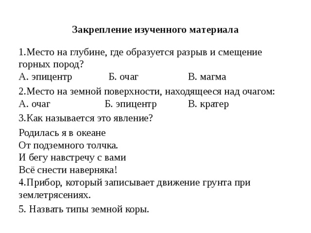 Закрепление изученного материала 1.Место на глубине, где образуется разрыв и смещение горных пород?  А. эпицентр              Б. очаг                   В. магма 2.Место на земной поверхности, находящееся над очагом:  А. очаг                     Б. эпицентр            В. кратер 3.Как называется это явление? Родилась я в океане  От подземного толчка.  И бегу навстречу с вами  Всё снести наверняка!  4.Прибор, который записывает движение грунта при землетрясениях. 5. Назвать типы земной коры. 