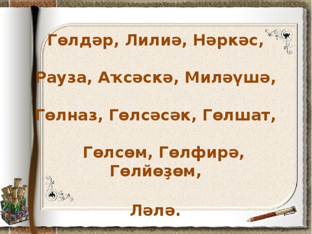 Гөлдәр, Лилиә, Нәркәс,   Рауза, Аҡсәскә, Миләүшә,   Гөлназ, Гөлсәсәк, Гөлшат,   Гөлсөм, Гөлфирә, Гөлйөҙөм,   Ләлә.