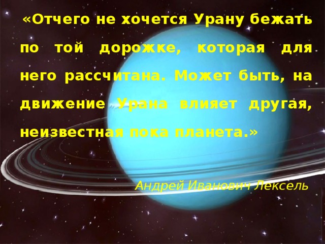  «Отчего не хочется Урану бежать по той дорожке, которая для него рассчитана. Может быть, на движение Урана влияет другая, неизвестная пока планета.»   Андрей Иванович Лексель 