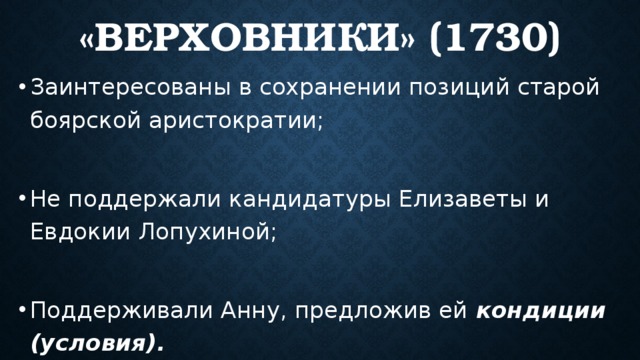 «Верховники» (1730) Заинтересованы в сохранении позиций старой боярской аристократии; Не поддержали кандидатуры Елизаветы и Евдокии Лопухиной; Поддерживали Анну, предложив ей кондиции (условия). 