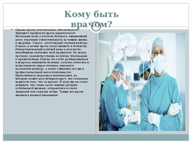 Кому быть врачом?   Однако кроме относительно обеспеченного будущего профессия врача предполагает бессонные ночи у постели больного, ежедневный риск, огромную ответственность за чужую жизнь и здоровье. Стресс - постоянный спутник доктора. И днем, и ночью врача могут вызвать к больному. Ненормированный рабочий день и усталость - неизбежные спутники этой профессии. Ко всему прочему, пациенты отнюдь не всегда благодарны и признательны. Подчас не особо разбирающиеся в вопросах медицины больные, халатно относясь к назначенному курсу лечения, пытаются наставлять доктора, а затем обвиняют его же в профессиональной несостоятельности. Единственная моральная компенсация, на которую может рассчитывать врач, это осознание важности того, что он делает. К тому же не стоит забывать, что очень часто медики рискуют собственной жизнью, отправляясь в очаги эпидемий или горячие точки. Также все врачи являются военнообязанными .   