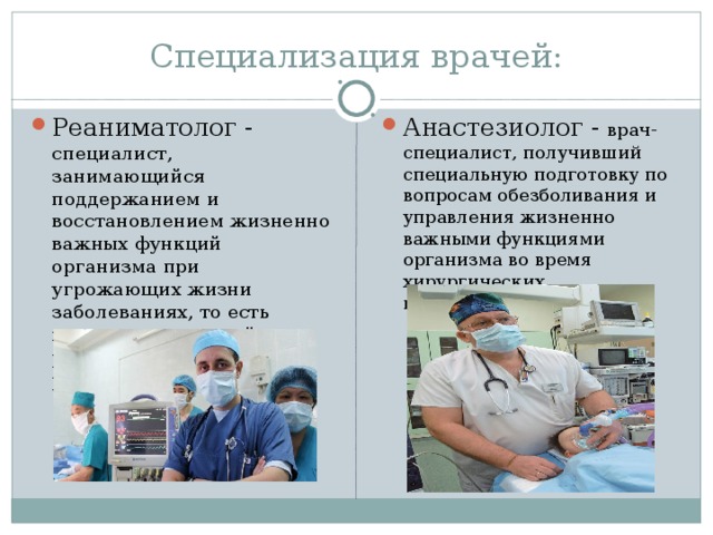 Специализация врачей: Реаниматолог - специалист, занимающийся поддержанием и восстановлением жизненно важных функций организма при угрожающих жизни заболеваниях, то есть медик, занимающийся реанимацией, изучивший реаниматологию.   Анастезиолог - врач-специалист, получивший специальную подготовку по вопросам обезболивания и управления жизненно важными функциями организма во время хирургических вмешательств. 