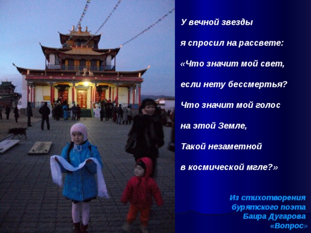   У вечной звезды  я спросил на рассвете:  «Что значит мой свет,  если нету бессмертья?  Что значит мой голос  на этой Земле,  Такой незаметной  в космической мгле?»   Из стихотворения бурятского поэта Баира Дугарова «Вопрос » 