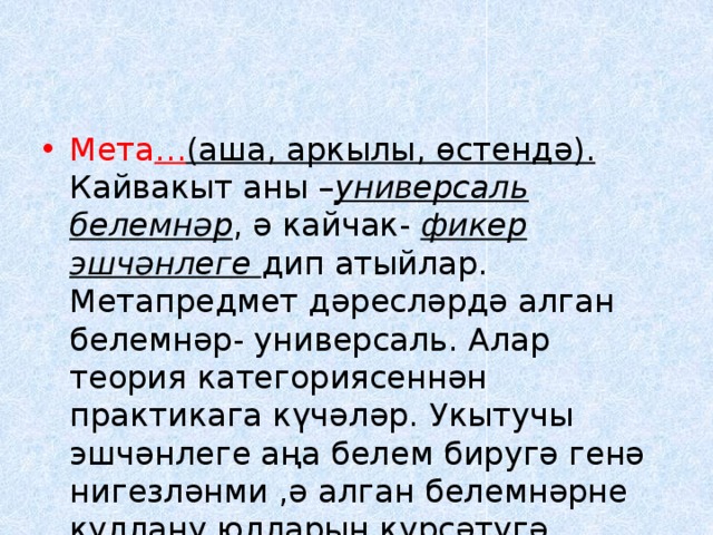 Мета … (аша, аркылы, өстендә). Кайвакыт аны – универсаль белемнәр , ә кайчак- фикер эшчәнлеге дип атыйлар. Метапредмет дәресләрдә алган белемнәр- универсаль. Алар теория категориясеннән практикага күчәләр. Укытучы эшчәнлеге аңа белем биругә генә нигезләнми ,ә алган белемнәрне куллану юлларын күрсәтүгә корыла. 