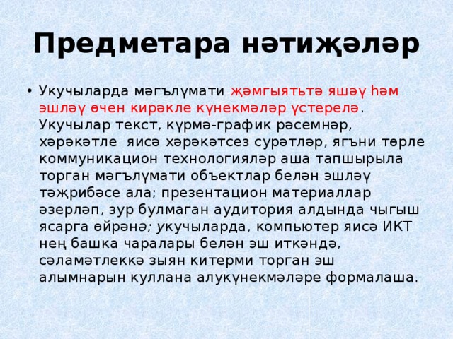 Предметара нәтиҗәләр Укучыларда мәгълүмати җәмгыятьтә яшәү һәм эшләү өчен кирәкле күнекмәләр үстерелә . Укучылар текст, күрмә-график рәсемнәр, хәрәкәтле яисә хәрәкәтсез сурәтләр, ягъни төрле коммуникацион технологияләр аша тапшырыла торган мәгълүмати объектлар белән эшләү тәҗрибәсе ала; презентацион материаллар әзерләп, зур булмаган аудитория алдында чыгыш ясарга өйрән ә; у кучыларда, компьютер яисә ИКТ нең башка чаралары белән эш иткәндә, сәламәтлеккә зыян китерми торган эш алымнарын куллана алукүнекмәләре формалаша. 