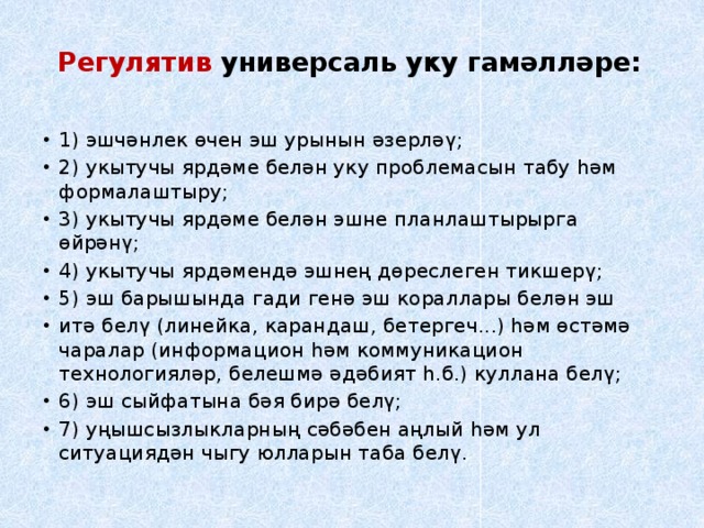 Регулятив универсаль уку гамәлләре:   1) эшчәнлек өчен эш урынын әзерләү; 2) укытучы ярдәме белән уку проблемасын табу һәм формалаштыру; 3) укытучы ярдәме белән эшне планлаштырырга өйрәнү; 4) укытучы ярдәмендә эшнең дөреслеген тикшерү; 5) эш барышында гади генә эш кораллары белән эш итә белү (линейка, карандаш, бетергеч...) һәм өстәмә чаралар (информацион һәм коммуникацион технологияләр, белешмә әдәбият һ.б.) куллана белү; 6) эш сыйфатына бәя бирә белү; 7) уңышсызлыкларның сәбәбен аңлый һәм ул ситуациядән чыгу юлларын таба белү. 