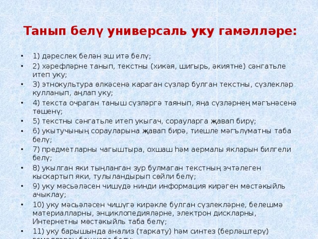 Танып белү универсаль уку гамәлләре:   1) дәреслек белән эш итә белү; 2) хәрефләрне танып, текстны (хикәя, шигырь, әкиятне) сәнгатьле итеп уку; 3) этнокультура өлкәсенә караган сүзләр булган текстны, сүзлекләр кулланып, аңлап уку; 4) текста очраган таныш сүзләргә таянып, яңа сүзләрнең мәгънәсенә төшенү; 5) текстны сәнгатьле итеп укыгач, сорауларга җавап бирү; 6) укытучының сорауларына җавап бирә, тиешле мәгълүматны таба белү; 7) предметларны чагыштыра, охшаш һәм аермалы якларын билгели белү; 8) укылган яки тыңланган зур булмаган текстның эчтәлеген кыскартып яки, тулыландырып сөйли белү; 9) уку мәсьәләсен чишүдә нинди информация кирәген мөстәкыйль ачыклау; 10) уку мәсьәләсен чишүгә кирәкле булган сүзлекләрне, белешмә материалларны, энциклопедияләрне, электрон дискларны, Интернетны мөстәкыйль таба белү; 11) уку барышында анализ (таркату) һәм синтез (берләштерү) гамәлләрен башкара белү; 12) фикерләүнең логик чылбырын төзи белү; 13) алынган мәгълүматны таблицалар, схемалар, конспект ярдәмендә күрсәтә белү; 14) текст эчтәлеге буенча гади план төзи белү. 