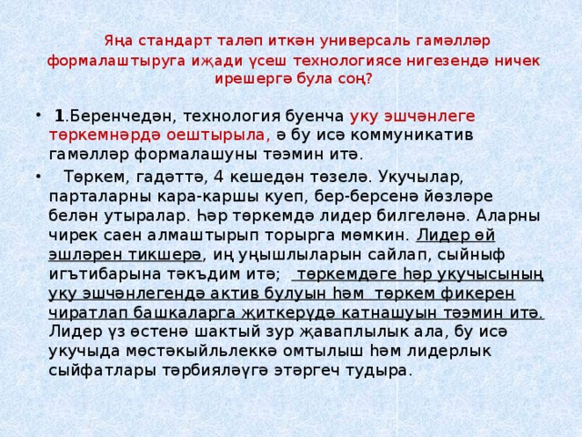   Яңа стандарт таләп иткән универсаль гамәлләр формалаштыруга иҗади үсеш технологиясе нигезендә ничек ирешергә була соң?     1 .Беренчедән, технология буенча уку эшчәнлеге төркемнәрдә оештырыла, ә бу исә коммуникатив гамәлләр формалашуны тәэмин итә.     Төркем, гадәттә, 4 кешедән төзелә. Укучылар, парталарны кара-каршы куеп, бер-берсенә йөзләре белән утыралар. Һәр төркемдә лидер билгеләнә. Аларны чирек саен алмаштырып торырга мөмкин. Лидер өй эшләрен тикшерә , иң уңышлыларын сайлап, сыйныф игътибарына тәкъдим итә;   төркемдәге һәр укучысының уку эшчәнлегендә актив булуын һәм  төркем фикерен чиратлап башкаларга җиткерүдә катнашуын тәэмин итә. Лидер үз өстенә шактый зур җаваплылык ала, бу исә укучыда мөстәкыйльлеккә омтылыш һәм лидерлык сыйфатлары тәрбияләүгә этәргеч тудыра. 
