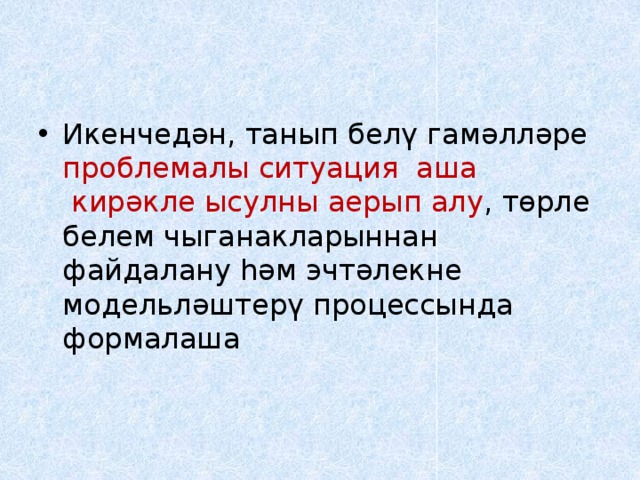 Икенчедән, танып белү гамәлләре проблемалы ситуация  аша  кирәкле ысулны аерып алу , төрле белем чыганакларыннан файдалану һәм эчтәлекне модельләштерү процессында формалаша     