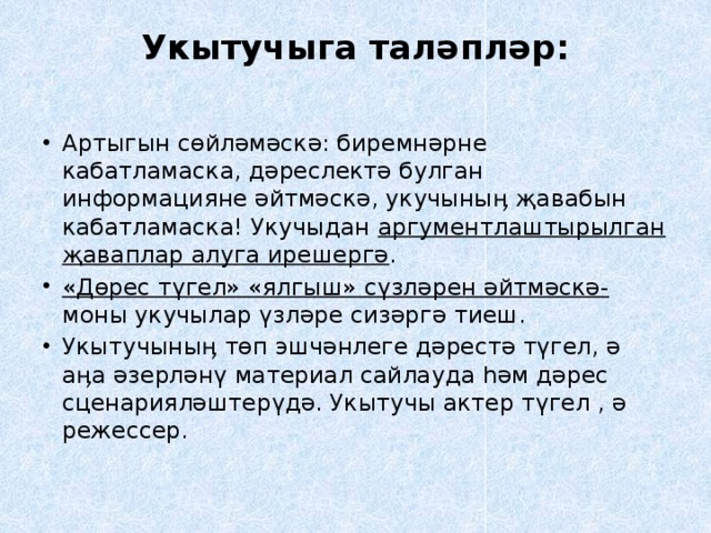 Укытучыга таләпләр:   Артыгын сөйләмәскә: биремнәрне кабатламаска, дәреслектә булган информацияне әйтмәскә, укучыныӊ җавабын кабатламаска! Укучыдан аргументлаштырылган җаваплар алуга ирешергә . «Дөрес түгел» «ялгыш» сүзләрен әйтмәскә- моны укучылар үзләре сизәргә тиеш. Укытучыныӊ төп эшчәнлеге дәрестә түгел, ә аӊа әзерләнү материал сайлауда һәм дәрес сценарияләштерүдә. Укытучы актер түгел , ә режессер. 