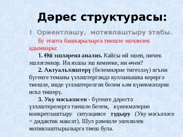 Дәрес структурасы:  I .  Ориентлашу, мотивлаштыру этабы. Бу этапта башкарылырга тиешле эшчәнлек адымнары:  1. Өй эшләренә анализ. Кайсы өй эшен, ничек эшләгәннәр. Иң яхшы эш кемнеке, ни өчен?  2. Актуальләштерү (белемнәрне тигезләү) ягъни бүгенге теманы үзләштергәндә кулланышка керергә тиешле, инде үзләштерелгән белем һәм күнекмәләрне искә төшерү.  3. Уку мәсьәләсен - бүгенге дәрестә үзләштерелергә тиешле белем, күнекмәлерне конкретлаштыру ситуациясе тудыру (Уку мәсьәләсе = дидактик максат). Шул рәвешле эшчәнлек мотивлаштырылырга тиеш була.  