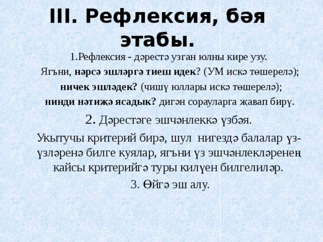 III.  Рефлексия, бәя этабы.   1.Рефлексия - дәрестә узган юлны кире узу.  Ягъни, нәрсә эшләргә тиеш идек ? (УМ искә төшерелә);  ничек эшләдек? (чишү юллары искә төшерелә);  нинди нәтиҗә ясадык? дигән сорауларга җавап бирү. 2. Дәрестәге эшчәнлеккә үзбәя. Укытучы критерий бирә, шул нигездә балалар үз-үзләренә билге куялар, ягъни үз эшчәнлекләренең кайсы критерийгә туры килүен билгелиләр.  3. Өйгә эш алу. 