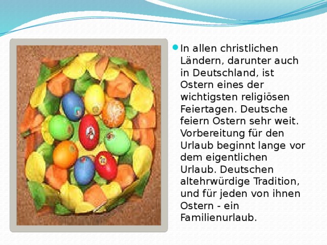 In allen christlichen Ländern, darunter auch in Deutschland, ist Ostern eines der wichtigsten religiösen Feiertagen. Deutsche feiern Ostern sehr weit. Vorbereitung für den Urlaub beginnt lange vor dem eigentlichen Urlaub. Deutschen altehrwürdige Tradition, und für jeden von ihnen Ostern - ein Familienurlaub. 