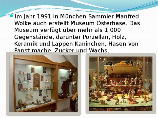 Im Jahr 1991 in München Sammler Manfred Wolke auch erstellt Museum Osterhase. Das Museum verfügt über mehr als 1.000 Gegenstände, darunter Porzellan, Holz, Keramik und Lappen Kaninchen, Hasen von Papst-mache, Zucker und Wachs. 