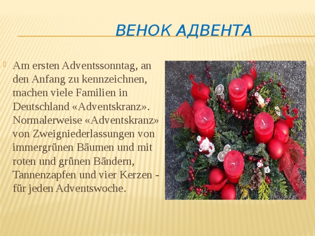 ВЕНОК АДВЕНТА Am ersten Adventssonntag, an den Anfang zu kennzeichnen, machen viele Familien in Deutschland «Adventskranz». Normalerweise «Adventskranz» von Zweigniederlassungen von immergrünen Bäumen und mit roten und grünen Bändern, Tannenzapfen und vier Kerzen - für jeden Adventswoche. 