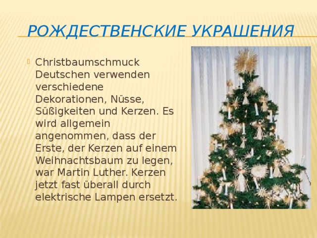 Рождественские украшения Christbaumschmuck Deutschen verwenden verschiedene Dekorationen, Nüsse, Süßigkeiten und Kerzen. Es wird allgemein angenommen, dass der Erste, der Kerzen auf einem Weihnachtsbaum zu legen, war Martin Luther. Kerzen jetzt fast überall durch elektrische Lampen ersetzt. 