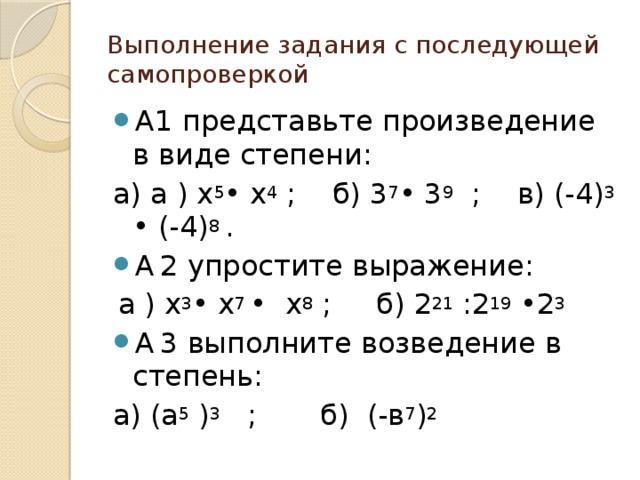 Выполнение задания с последующей самопроверкой А1 представьте произведение в виде степени: а) а ) х 5 • х 4 ; б) 3 7 • 3 9 ; в) (-4) 3 • (-4) 8 . А  2 упростите выражение:  а ) х 3 • х 7 • х 8 ; б) 2 21 :2 19 •2 3 А  3 выполните возведение в степень: а) (а 5 ) 3 ; б) (-в 7 ) 2  