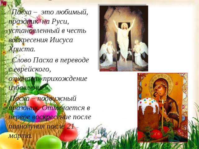  Пасха – это любимый, праздник на Руси, установленный в честь воскресения Иисуса Христа.  Слово Пасха в переводе с еврейского, означает«прихождение избавление».  Пасха – подвижный праздник. Отмечается в первое воскресение после полнолуния после 21 марта. 