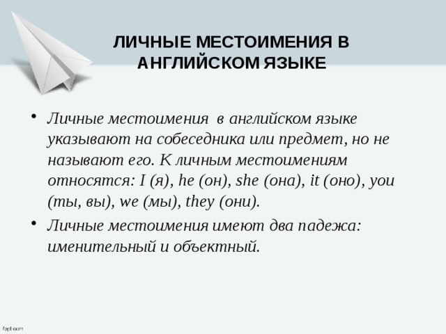 Личные местоимения в английском языке Личные местоимения  в английском языке указывают на собеседника или предмет, но не называют его. К личным местоимениям относятся: I (я), he (он), she (она), it (оно), you (ты, вы), we (мы), they (они). Личные местоимения имеют два падежа: именительный и объектный. 
