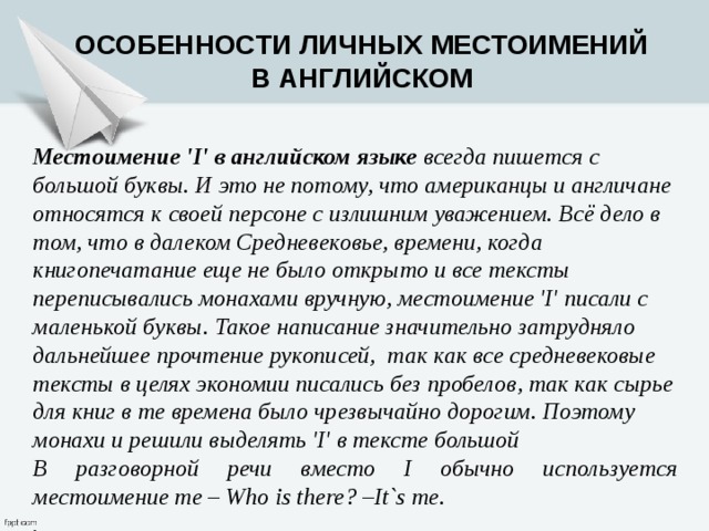Особенности личных местоимений в английском Местоимение 'I' в английском языке  всегда пишется с большой буквы. И это не потому, что американцы и англичане относятся к своей персоне с излишним уважением. Всё дело в том, что в далеком Средневековье, времени, когда книгопечатание еще не было открыто и все тексты переписывались монахами вручную, местоимение 'I' писали с маленькой буквы. Такое написание значительно затрудняло дальнейшее прочтение рукописей,  так как все средневековые тексты в целях экономии писались без пробелов, так как сырье для книг в те времена было чрезвычайно дорогим. Поэтому монахи и решили выделять 'I' в тексте большой В разговорной речи вместо I обычно используется местоимение me – Who is there? –It`s me. .   