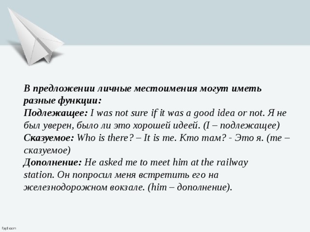 В предложении личные местоимения могут иметь разные функции: Подлежащее:  I was not sure if it was a good idea or not. Я не был уверен, было ли это хорошей идеей. (I – подлежащее) Сказуемое:  Who is there? – It is me. Кто там? - Это я. (me – сказуемое) Дополнение:  He asked me to meet him at the railway station. Он попросил меня встретить его на железнодорожном вокзале. (him – дополнение). 
