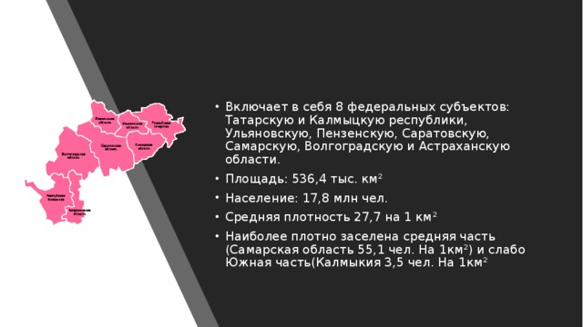 Включает в себя 8 федеральных субъектов: Татарскую и Калмыцкую республики, Ульяновскую, Пензенскую, Саратовскую, Самарскую, Волгоградскую и Астраханскую области. Площадь: 536,4 тыс. км² Население: 17,8 млн чел. Средняя плотность 27,7 на 1 км² Наиболее плотно заселена средняя часть (Самарская область 55,1 чел. На 1км²) и слабо Южная часть(Калмыкия 3,5 чел. На 1км² 