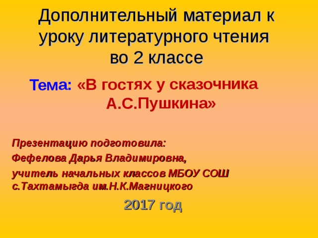  Тема: «В гостях у сказочника А.С.Пушкина»  Дополнительный материал к уроку литературного чтения  во 2 классе   Презентацию подготовила: Фефелова Дарья Владимировна, учитель начальных классов МБОУ СОШ с.Тахтамыгда им.Н.К.Магницкого 2017 год 