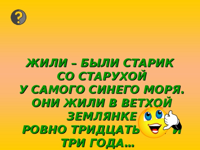 ЖИЛИ – БЫЛИ СТАРИК  СО СТАРУХОЙ  У САМОГО СИНЕГО МОРЯ.  ОНИ ЖИЛИ В ВЕТХОЙ ЗЕМЛЯНКЕ  РОВНО ТРИДЦАТЬ ЛЕТ И ТРИ ГОДА…  