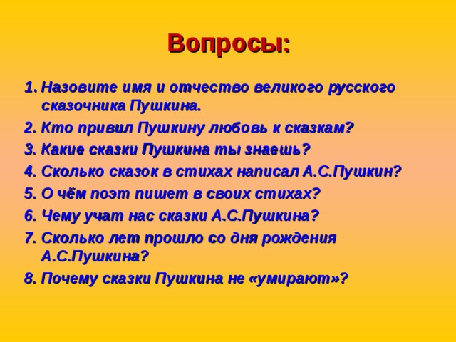 Вопросы: 1 . Назовите имя и отчество великого русского сказочника Пушкина. 2. Кто привил Пушкину любовь к сказкам? 3. Какие сказки Пушкина ты знаешь? 4. Сколько сказок в стихах написал А.С.Пушкин? 5. О чём поэт пишет в своих стихах? 6. Чему учат нас сказки А.С.Пушкина? 7. Сколько лет прошло со дня рождения А.С.Пушкина? 8. Почему сказки Пушкина не «умирают»?  