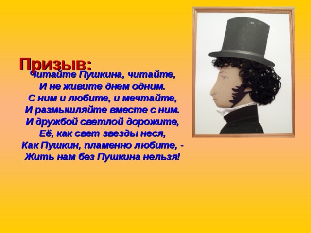   Призыв:    Читайте Пушкина, читайте, И не живите днем одним. С ним и любите, и мечтайте, И размышляйте вместе с ним. И дружбой светлой дорожите, Её, как свет звезды неся, Как Пушкин, пламенно любите, - Жить нам без Пушкина нельзя!  