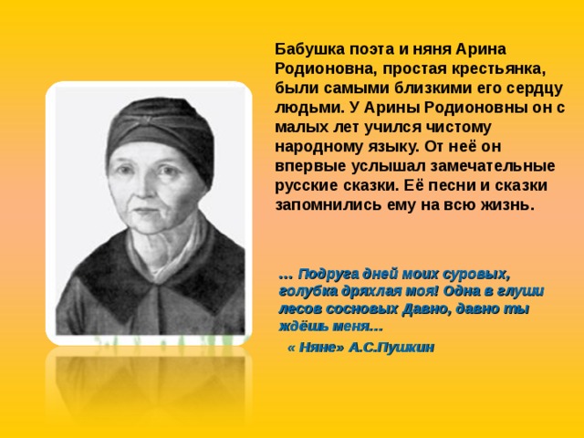 Бабушка поэта и няня Арина Родионовна, простая крестьянка, были самыми близкими его сердцу людьми. У Арины Родионовны он с малых лет учился чистому народному языку. От неё он впервые услышал замечательные русские сказки. Её песни и сказки запомнились ему на всю жизнь.  … Подруга дней моих суровых, голубка дряхлая моя! Одна в глуши лесов сосновых Давно, давно ты ждёшь меня…  « Няне» А.С.Пушкин 